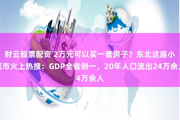 财云股票配资 2万元可以买一套房子？东北这座小城市火上热搜：GDP全省倒一，20年人口流出24万余人