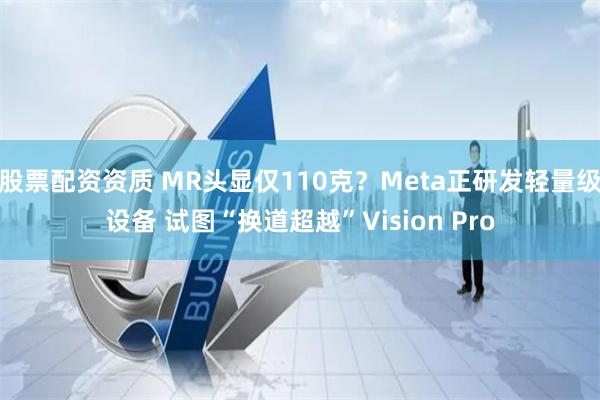 股票配资资质 MR头显仅110克？Meta正研发轻量级设备 试图“换道超越”Vision Pro