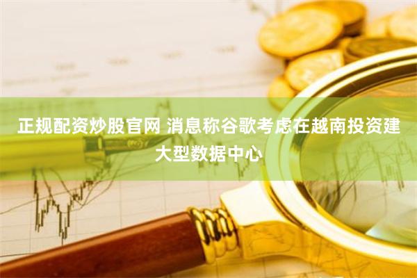 正规配资炒股官网 消息称谷歌考虑在越南投资建大型数据中心