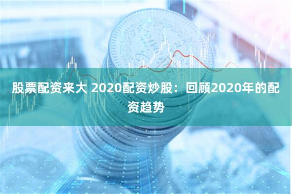 股票配资来大 2020配资炒股：回顾2020年的配资趋势