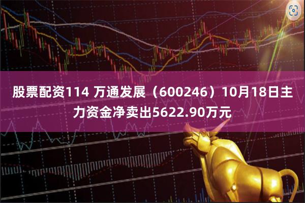 股票配资114 万通发展（600246）10月18日主力资金净卖出5622.90万元