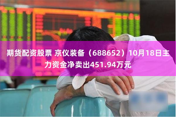 期货配资股票 京仪装备（688652）10月18日主力资金净卖出451.94万元