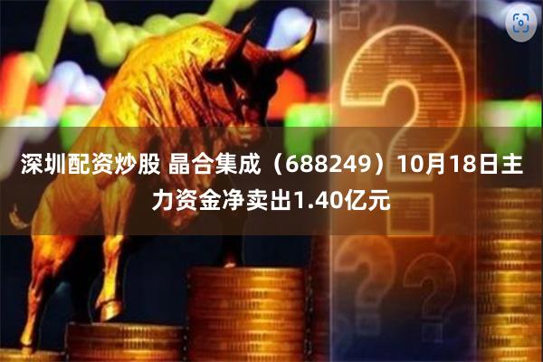 深圳配资炒股 晶合集成（688249）10月18日主力资金净卖出1.40亿元