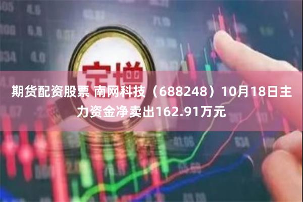 期货配资股票 南网科技（688248）10月18日主力资金净卖出162.91万元