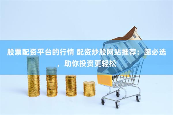 股票配资平台的行情 配资炒股网站推荐：蹿必选，助你投资更轻松