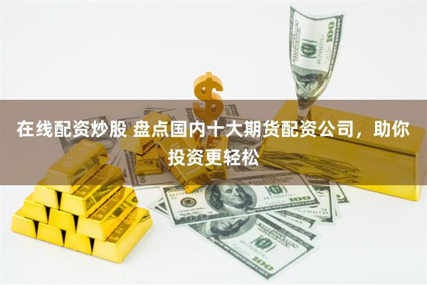 在线配资炒股 盘点国内十大期货配资公司，助你投资更轻松