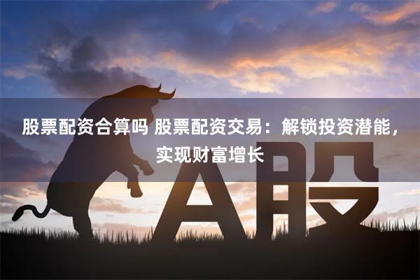 股票配资合算吗 股票配资交易：解锁投资潜能，实现财富增长