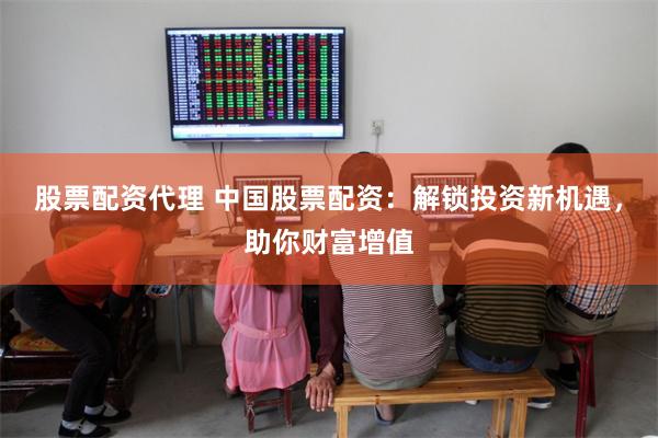 股票配资代理 中国股票配资：解锁投资新机遇，助你财富增值