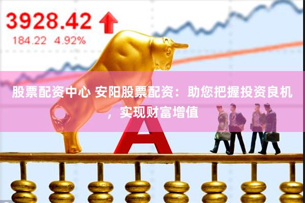 股票配资中心 安阳股票配资：助您把握投资良机，实现财富增值