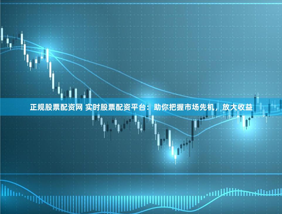 正规股票配资网 实时股票配资平台：助你把握市场先机，放大收益