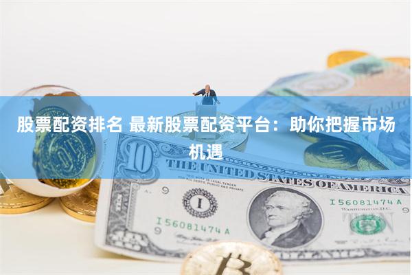 股票配资排名 最新股票配资平台：助你把握市场机遇