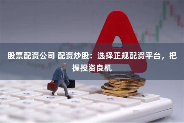 股票配资公司 配资炒股：选择正规配资平台，把握投资良机