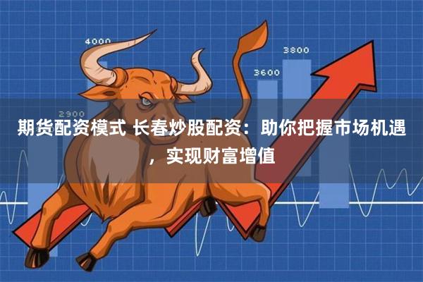 期货配资模式 长春炒股配资：助你把握市场机遇，实现财富增值