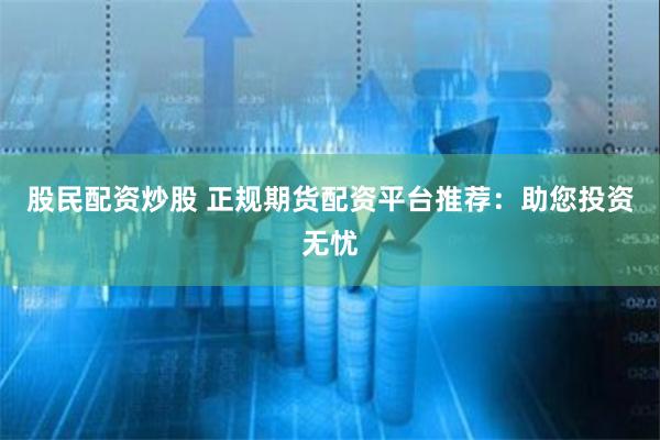 股民配资炒股 正规期货配资平台推荐：助您投资无忧