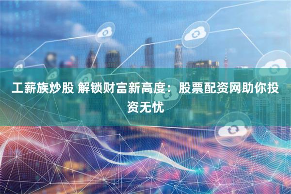 工薪族炒股 解锁财富新高度：股票配资网助你投资无忧
