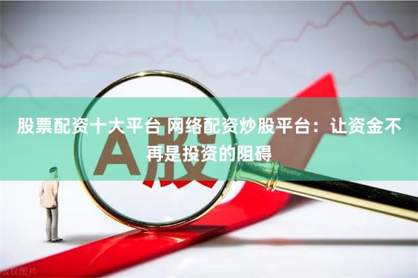 股票配资十大平台 网络配资炒股平台：让资金不再是投资的阻碍