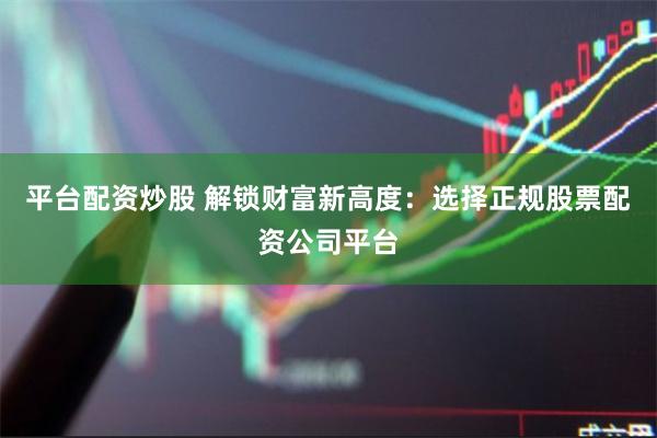 平台配资炒股 解锁财富新高度:选择正规股票配资公司平台