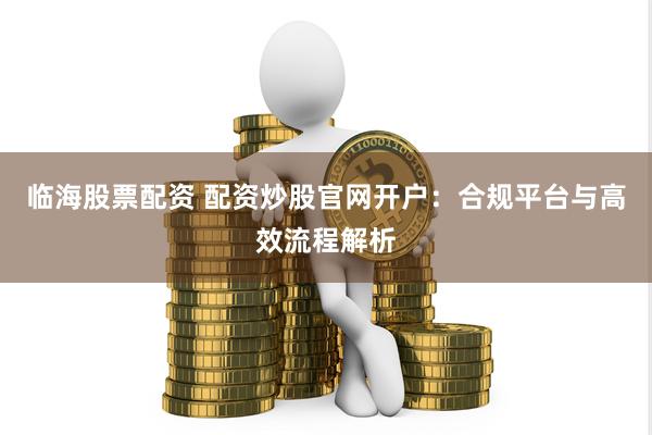 临海股票配资 配资炒股官网开户：合规平台与高效流程解析
