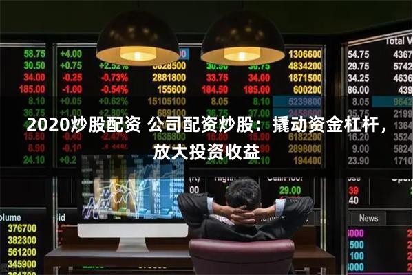 2020炒股配资 公司配资炒股:撬动资金杠杆,放大投资收益