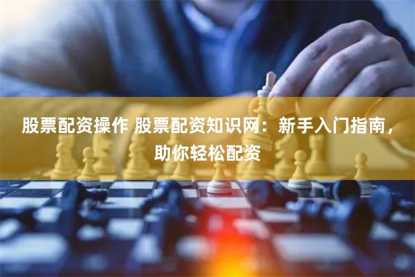 股票配资操作 股票配资知识网：新手入门指南，助你轻松配资