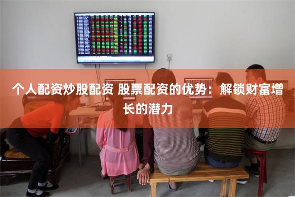 个人配资炒股配资 股票配资的优势：解锁财富增长的潜力